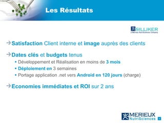 Les Résultats




Satisfaction Client interne et image auprès des clients

Dates clés et budgets tenus
  Développement et Réalisation en moins de 3 mois
  Déploiement en 3 semaines
  Portage application .net vers Android en 120 jours (charge)

Economies immédiates et ROI sur 2 ans




                                                                 6
 