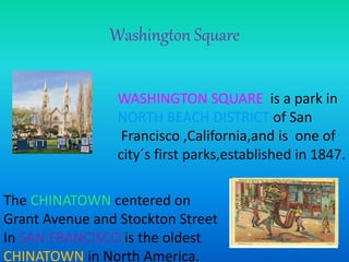 Washington Square 
WASHINGTON SQUARE is a park in 
NORTH BEACH DISTRICT of San 
Francisco ,California,and is one of 
city´s first parks,established in 1847. 
The CHINATOWN centered on 
Grant Avenue and Stockton Street 
In SAN FRANCISCO is the oldest 
CHINATOWN in North America. 
 