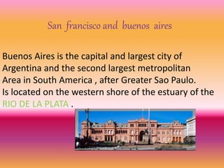 San francisco and buenos aires 
Buenos Aires is the capital and largest city of 
Argentina and the second largest metropolitan 
Area in South America , after Greater Sao Paulo. 
Is located on the western shore of the estuary of the 
RIO DE LA PLATA . 
 