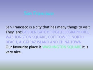 San Francisco 
San Francisco is a city that has many things to visit 
They are:GOLDEN GATE BRIDGE,TELEGRAPH HILL, 
WASHONGTON SQUARE, COIT TOWER, NORTH 
BEACH, ALCATRAZ ISLAND AND CHINA TOWN . 
Our favourite place is WASHINGTON SQUARE.It is 
very nice. 
 