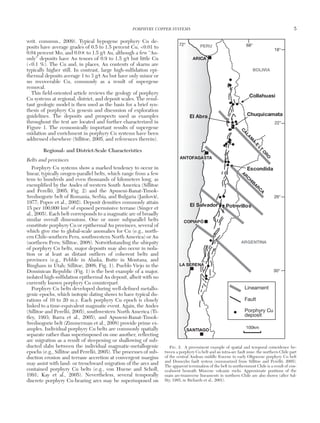 writ. commun., 2009). Typical hypogene porphyry Cu de-
posits have average grades of 0.5 to 1.5 percent Cu, <0.01 to
0.04 percent Mo, and 0.0× to 1.5 g/t Au, although a few “Au-
only” deposits have Au tenors of 0.9 to 1.5 g/t but little Cu
(<0.1 %). The Cu and, in places, Au contents of skarns are
typically higher still. In contrast, large high-sulfidation epi-
thermal deposits average 1 to 3 g/t Au but have only minor or
no recoverable Cu, commonly as a result of supergene
removal.
This field-oriented article reviews the geology of porphyry
Cu systems at regional, district, and deposit scales. The resul-
tant geologic model is then used as the basis for a brief syn-
thesis of porphyry Cu genesis and discussion of exploration
guidelines. The deposits and prospects used as examples
throughout the text are located and further characterized in
Figure 1. The economically important results of supergene
oxidation and enrichment in porphyry Cu systems have been
addressed elsewhere (Sillitoe, 2005, and references therein).
Regional- and District-Scale Characteristics
Belts and provinces
Porphyry Cu systems show a marked tendency to occur in
linear, typically orogen-parallel belts, which range from a few
tens to hundreds and even thousands of kilometers long, as
exemplified by the Andes of western South America (Sillitoe
and Perelló, 2005; Fig. 2) and the Apuseni-Banat-Timok-
Srednogorie belt of Romania, Serbia, and Bulgaria (Jankovi´c,
1977; Popov et al., 2002). Deposit densities commonly attain
15 per 100,000 km2 of exposed permissive terrane (Singer et
al., 2005). Each belt corresponds to a magmatic arc of broadly
similar overall dimensions. One or more subparallel belts
constitute porphyry Cu or epithermal Au provinces, several of
which give rise to global-scale anomalies for Cu (e.g., north-
ern Chile-southern Peru, southwestern North America) or Au
(northern Peru; Sillitoe, 2008). Notwithstanding the ubiquity
of porphyry Cu belts, major deposits may also occur in isola-
tion or at least as distant outliers of coherent belts and
provinces (e.g., Pebble in Alaska, Butte in Montana, and
Bingham in Utah; Sillitoe, 2008; Fig. 1). Pueblo Viejo in the
Dominican Republic (Fig. 1) is the best example of a major,
isolated high-sulfidation epithermal Au deposit, albeit with no
currently known porphyry Cu counterpart.
Porphyry Cu belts developed during well-defined metallo-
genic epochs, which isotopic dating shows to have typical du-
rations of 10 to 20 m.y. Each porphyry Cu epoch is closely
linked to a time-equivalent magmatic event. Again, the Andes
(Sillitoe and Perelló, 2005), southwestern North America (Ti-
tley, 1993; Barra et al., 2005), and Apuseni-Banat-Timok-
Srednogorie belt (Zimmerman et al., 2008) provide prime ex-
amples. Individual porphyry Cu belts are commonly spatially
separate rather than superimposed on one another, reflecting
arc migration as a result of steepening or shallowing of sub-
ducted slabs between the individual magmatic-metallogenic
epochs (e.g., Sillitoe and Perelló, 2005). The processes of sub-
duction erosion and terrane accretion at convergent margins
may assist with land- or trenchward migration of the arcs and
contained porphyry Cu belts (e.g., von Huene and Scholl,
1991; Kay et al., 2005). Nevertheless, several temporally
discrete porphyry Cu-bearing arcs may be superimposed on
PORPHYRY COPPER SYSTEMS 5
0361-0128/98/000/000-00 $6.00 5
Lineament
Fault
Porphyry Cu
deposit
PERU
BOLIVIA
ARGENTINA
72° 68°
18°
22°
26°
30°
ARICA
ANTOFAGASTA
COPIAPÓ
LA SERENA
SANTIAGO
Collahuasi
ChuquicamataEl Abra
Escondida
PotrerillosEl Salvador
100km
C
ALA
M
A-E
LT
O
RO
AR
C
HIBAR
C
A
FIG. 2. A preeminent example of spatial and temporal coincidence be-
tween a porphyry Cu belt and an intra-arc fault zone: the northern Chile part
of the central Andean middle Eocene to early Oligocene porphyry Cu belt
and Domeyko fault system (summarized from Sillitoe and Perelló, 2005).
The apparent termination of the belt in northernmost Chile is a result of con-
cealment beneath Miocene volcanic rocks. Approximate positions of the
main arc-transverse lineaments in northern Chile are also shown (after Sal-
fity, 1985, in Richards et al., 2001).
 