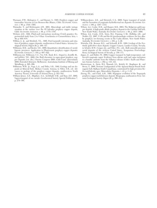 Warnaars, F.W., Holmgren, C., and Barassi, S., 1985, Porphyry copper and
tourmaline breccias at Los Bronces-Rio Blanco, Chile: ECONOMIC GEOL-
OGY, v. 80, p. 1544−1565.
Watanabe, Y., and Hedenquist, J.W., 2001, Mineralogic and stable isotope
zonation at the surface over the El Salvador porphyry copper deposit,
Chile: ECONOMIC GEOLOGY, v. 96, p. 1775−1797.
Webster, J.D., 1992, Fluid-melt interactions involving Cl-rich granites: Ex-
perimental study from 2 to 8 kbar: Geochimica et Cosmochimica Acta, v.
56, p. 659−678.
Wilkins, J., Jr., and Heidrick, T.L., 1995, Post-Laramide extension and rota-
tion of porphyry copper deposits, southwestern United States: Arizona Ge-
ological Society Digest 20, p. 109−127.
Wilkinson, B.H., and Kesler, S.E., 2009, Quantitative identification of metal-
logenic provinces: Application to Phanerozoic porphyry copper deposits:
ECONOMIC GEOLOGY, v. 104, p. 607−622.
Wilkinson, J.J., Wilkinson, C.C., Vry, V.H., Rusk, B.G., Séguel, J., Zentilli, M.,
and Jeffries, T.E., 2008, Ore fluid chemistry in super-giant porphyry cop-
per deposits [ext. abs.]: Pacrim Congress 2008, Gold Coast, Queensland,
2008, Extended Abstracts: Melbourne, Australasian Institute of Mining and
Metallurgy, p. 295−299.
Wilkinson, W.H., Jr., Vega, L.A., and Titley, S.R., 1982, Geology and ore de-
posits at Mineral Park, Mohave County, Arizona, in Titley, S.R., ed., Ad-
vances in geology of the porphyry copper deposits, southwestern North
America: Tucson, University of Arizona Press, p. 523−541.
Williams-Jones, A.E., Migdisov, A.A., Archibald, S.M., and Xiao, Z.F., 2002,
Vapor-transport of ore metals: Geochemical Society Special Publication 7,
p. 279−305.
Williams-Jones, A.E., and Heinrich, C.A., 2005, Vapor transport of metals
and the formation of magmatic-hydrothermal ore deposits: ECONOMIC GE-
OLOGY, v. 100, p. 1287−1312.
Wilson, A.J., Cooke, D.R., and Harper, B.R., 2003, The Ridgeway gold-cop-
per deposit: A high-grade alkalic porphyry deposit in the Lachlan fold belt,
New South Wales, Australia: ECONOMIC GEOLOGY, v. 98, p. 1637−1666.
Wilson, A.J., Cooke, D.R., Stein, H.J., Fanning, C.M., Holliday, J.R., and
Tedder, I.J., 2007, U-Pb and Re-Os geochronologic evidence for two alka-
lic porphyry ore-forming events in the Cadia district, New South Wales,
Australia: ECONOMIC GEOLOGY, v. 102, p. 3−26.
Wotruba, P.R., Benson, R.G., and Schmidt, K.W., 1988, Geology of the For-
titude gold-silver skarn deposit, Copper Canyon, Lander County, Nevada,
in Schafer, R.W., Cooper, J.J., and Vikre, P.G., eds., Bulk mineable precious
metal deposits of the western United States. Symposium Proceedings:
Reno, Geological Society of Nevada, p. 159−171.
Zajacz, Z., and Halter, W., 2009, Copper transport by high temperature, sul-
fur-rich magmatic vapor: Evidence from silicate melt and vapor inclusions
in a basaltic andesite from the Villarica volcano (Chile): Earth and Plane-
tary Science Letters, v. 282, p. 115−121.
Zimmerman, A., Stein, H.J., Hannah, J.L., Koželj, D., Bogdanov, K., and
Berza, T., 2008, Tectonic configuration of the Apuseni-Banat-Timok-Sred-
nagorie belt, Balkans-South Carpathians, constrained by high precision Re-
Os molybdenite ages: Mineralium Deposita, v. 43, p. 1−21.
Zweng, P.L., and Clark, A.H., 1995, Hypogene evolution of the Toquepala
porphyry copper-molybdenum deposit, Moquegua, southeastern Peru: Ari-
zona Geological Society Digest 20, p. 566−612.
PORPHYRY COPPER SYSTEMS 41
0361-0128/98/000/000-00 $6.00 41
 