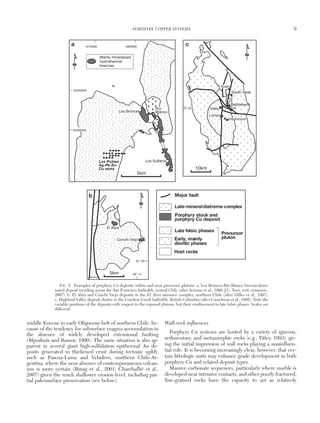 middle Eocene to early Oligocene belt of northern Chile, be-
cause of the tendency for subsurface magma accumulation in
the absence of widely developed extensional faulting
(Mpodozis and Ramos, 1990). The same situation is also ap-
parent in several giant high-sulfidation epithermal Au de-
posits generated in thickened crust during tectonic uplift,
such as Pascua-Lama and Veladero, northern Chile-Ar-
gentina, where the near absence of contemporaneous volcan-
ism is more certain (Bissig et al., 2001; Charchaflié et al.,
2007) given the much shallower erosion level, including par-
tial paleosurface preservation (see below).
Wall-rock influences
Porphyry Cu systems are hosted by a variety of igneous,
sedimentary, and metamorphic rocks (e.g., Titley, 1993), giv-
ing the initial impression of wall rocks playing a noninfluen-
tial role. It is becoming increasingly clear, however, that cer-
tain lithologic units may enhance grade development in both
porphyry Cu and related deposit types.
Massive carbonate sequences, particularly where marble is
developed near intrusive contacts, and other poorly fractured,
fine-grained rocks have the capacity to act as relatively
PORPHYRY COPPER SYSTEMS 9
0361-0128/98/000/000-00 $6.00 9
Mainly mineralized
hydrothermal
breccias
6335000N
675000E 680000E
6330000N
Highmont
Lornex
Valley JA
Bethlehem
South Seas
Krain
Los Bronces
Los Sulfatos
Río
Blanco
El Abra
Conchi Viejo
22° 00
69° 15
53° 30
Los Piches
Ag-Pb-Zn-
Cu veins
Late-mineraldiatreme complex
Porphyry stock and
porphyry Cu deposit
Late felsic phases
Early, mainly
dioritic phases
Host rocks
Precursor
pluton
Major fault
N
N
N
a c
b
10km
5km
5km
FIG. 5. Examples of porphyry Cu deposits within and near precursor plutons. a. Los Bronces-Río Blanco breccia-domi-
nated deposit trending across the San Francisco batholith, central Chile (after Serrano et al., 1996; J.C. Toro, writ. commun.,
2007). b. El Abra and Conchi Viejo deposits in the El Abra intrusive complex, northern Chile (after Dilles et al., 1997).
c. Highland Valley deposit cluster in the Guichon Creek batholith, British Columbia (after Casselman et al., 1995). Note the
variable positions of the deposits with respect to the exposed plutons, but their confinement to late felsic phases. Scales are
different.
 