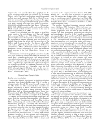 impermeable seals around and/or above porphyry Cu de-
posits, resulting in high-grade ore formation (e.g., Grasberg;
Sillitoe, 1997). Elsewhere, small-volume porphyry intrusions
and the associated magmatic fluids fail to effectively pene-
trate low-permeability rock packages, leading to the appar-
ently uncommon development of blind, high-grade deposits,
as at Hugo Dummett in the Oyu Tolgoi district (Kirwin et al.,
2003, 2005) and Ridgeway in the Cadia district (Wilson et al.,
2003). High-sulfidation epithermal deposits may be similarly
blind, beneath a thick limestone sequence in the case of
Pueblo Viejo (Sillitoe et al., 2006).
Ferrous Fe-rich lithologic units also appear to favor high-
grade porphyry Cu mineralization (e.g., Ray and Mineral
Park, Arizona; Phillips et al., 1974; Wilkinson et al., 1982),
presumably because of their capacity to effectively precipitate
Cu transported in oxidized magmatic fluids (see below). It is
unlikely coincidental that at least half the ore at three of the
highest grade hypogene porphyry Cu deposits is hosted by
such rocks: a gabbro-diabase-basalt complex at El Teniente
(Skewes et al., 2002), a Proterozoic diabase sill complex at
Resolution, Arizona (Ballantyne et al., 2003), and a tholeiitic
basalt sequence in the Oyu Tolgoi district (Kirwin et al.,
2005).
Mineralization elsewhere in porphyry Cu systems may be
even more profoundly influenced by rock type. Proximal and
distal skarn, carbonate-replacement, and sediment-hosted
mineralization types are obviously dependent on the presence
of reactive carbonate rocks, particularly thinly bedded, silty
units. Large-tonnage, high-sulfidation epithermal deposits
are favored by permeable rock packages, commonly pyroclas-
tic or epiclastic in origin (e.g., Yanacocha; Longo and Teal,
2005), although disparate lithologic units can also prove re-
ceptive where extensively fractured (e.g., granitoid at Pascua-
Lama; Chouinard et al., 2005).
Deposit-Scale Characteristics
Porphyry stocks and dikes
Porphyry Cu deposits are centered on porphyry intrusions
that range from vertical, pluglike stocks (Fig. 6), circular to
elongate in plan, through dike arrays to small, irregular bod-
ies. The stocks and dikes commonly have diameters and
lengths, respectively, of ≤1 km. However, much larger por-
phyry intrusions act as hosts in places, such as the elongate,
14-km-long stock at Chuquicamata-Radomiro Tomic (e.g.,
Ossandón et al., 2001; Fig. 3b) and the 4-km-long, <50-m-
wide dike at Hugo Dummett (Khashgerel et al., 2008; Fig.
3d). Mining and deep drilling in a few large porphyry Cu de-
posits show that mineralized intrusions have vertical extents
of >2 km (e.g., Chuquicamata and Escondida, northern
Chile, and Grasberg) and, based on evidence from the steeply
tilted systems, perhaps ≥4 km (Dilles, 1987; Seedorff et al.,
2008; Fig. 6). The size of the stocks does not appear to bear
any obvious relationship to the size of the associated porphyry
Cu deposits and their Cu contents (cf. Seedorff et al., 2005).
For example, the 12.5-Gt resource at Chuquicamata-
Radomiro Tomic is confined to the 14-km-long stock referred
to above (Ossandón et al., 2001; Camus, 2003), whereas per-
haps only roughly 20 percent of the similarly sized El Te-
niente deposit and <10 percent of the 1.5-Gt El Abra deposit
are hosted by the porphyry intrusions (Camus, 1975, 2003;
Ambrus, 1977). The distal parts of porphyry Cu systems, be-
yond the porphyry Cu deposits, either lack porphyry intru-
sions or contain only relatively minor dikes (e.g., Virgin dike
in the skarn-dominated Copper Canyon district, Nevada, and
Yerington district skarn Cu occurrences; Wotruba et al., 1988;
Dilles and Proffett, 1995).
The porphyry Cu-related intrusions comprise multiple
phases (Kirkham, 1971; Gustafson, 1978), which were em-
placed immediately before (early porphyries), during (inter-
mineral porphyries), near the end of (late mineral por-
phyries), and after (postmineral porphyries) the alteration
and mineralization events (Fig. 6). For example, seven phases
are mapped at Bajo de la Alumbrera (Proffett, 2003), five at
Yerington (Proffett, 2009), and four at Bingham (Redmond et
al., 2001). The immediately premineral, early porphyries and
their contiguous host rocks contain the highest grade miner-
alization in most deposits although, exceptionally, the earliest
phase can be poorly mineralized (e.g., Grasberg; MacDonald
and Arnold, 1994). Intermineral porphyries are typically less
well mineralized as they become progressively younger, and
late- and postmineral phases are barren. The earlier porphyry
bodies are not destroyed when intruded by later phases but
merely split apart, causing overall inflation of the rock pack-
age as would occur during ordinary dike emplacement. Sev-
eral criteria, in addition to metal contents and ratios
(Cu/Au/Mo) and intensity of veining, alteration, and mineral-
ization, are used to distinguish the relative ages of porphyry
intrusions: younger phases truncate veinlets in, are chilled
against, and contain xenoliths of older phases (Fig. 7; Sillitoe,
2000). Commonly, the xenoliths are largely assimilated by the
younger phases, leaving only the contained quartz veinlets,
chemically more refractory than the host porphyry, as “float-
ing” pieces (Fig. 7). Wall-rock xenoliths in the marginal parts
of some porphyry intrusions may be sufficiently abundant to
constitute intrusion breccias. The upper contacts of a few
porphyry Cu intrusions are characterized by unidirectional
solidification textures (USTs): alternating, crenulate layers of
quartz and aplite and/or aplite porphyry produced as a result
of pressure fluctuations at the transition from magmatic to
hydrothermal conditions (e.g., Kirkham and Sinclair, 1988;
Garwin, 2002; Lickfold et al., 2003; Cannell et al., 2005; Kir-
win, 2005). However, USTs are not consistently developed
and, hence, do not provide a reliable means of subdividing
porphyry Cu intrusion phases.
The porphyry intrusions in porphyry Cu deposits are exclu-
sively of I-type and magnetite-series affiliation (Ishihara, 1981),
and typically metaluminous and medium K calc-alkaline, but
may also fall into the high K calc-alkaline (shoshonitic) or al-
kaline fields (see Seedorff et al., 2005, for further details).
They span a range of compositions from calc-alkaline diorite
and quartz diorite through granodiorite to quartz monzonite
(monzogranite), and alkaline diorite through monzonite to,
uncommonly, syenite (e.g., Galore Creek, British Columbia;
Enns et al., 1995). Mo-rich porphyry Cu deposits are nor-
mally tied to the more felsic intrusions, whereas Au-rich por-
phyry Cu deposits tend to be related to the more mafic end
members, although intrusions as felsic as quartz monzonite
may also host Au-rich examples (e.g., Mamut, East Malaysia;
Kósaka and Wakita, 1978). However, Cu-poor porphyry Au
PORPHYRY COPPER SYSTEMS 11
0361-0128/98/000/000-00 $6.00 11
 