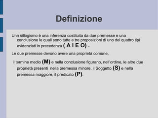 Definizione
Unn sillogismo è una inferenza costituita da due premesse e una
conclusione le quali sono tutte e tre proposizioni di uno dei quattro tipi
evidenziati in precedenza ( A I E O) .
Le due premesse devono avere una proprietà comune,
il termine medio (M) e nella conclusione figurano, nell’ordine, le altre due
proprietà presenti nella premessa minore, il Soggetto (S) e nella
premessa maggiore, il predicato (P).
 