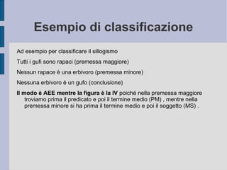 Esempio di classificazione
Ad esempio per classificare il sillogismo
Tutti i gufi sono rapaci (premessa maggiore)
Nessun rapace è una erbivoro (premessa minore)
Nessuna erbivoro è un gufo (conclusione)
Il modo è AEE mentre la figura è la IV poiché nella premessa maggiore
troviamo prima il predicato e poi il termine medio (PM) , mentre nella
premessa minore si ha prima il termine medio e poi il soggetto (MS) .
 