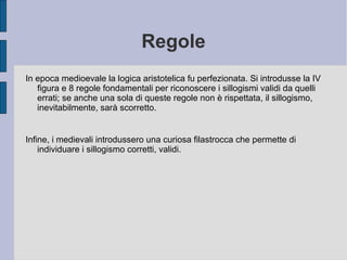 Regole
In epoca medioevale la logica aristotelica fu perfezionata. Si introdusse la IV
figura e 8 regole fondamentali per riconoscere i sillogismi validi da quelli
errati; se anche una sola di queste regole non è rispettata, il sillogismo,
inevitabilmente, sarà scorretto.
Infine, i medievali introdussero una curiosa filastrocca che permette di
individuare i sillogismo corretti, validi.
 