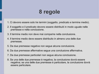 8 regole
1. Ci devono essere solo tre termini (soggetto, predicato e termine medio).
2. Il soggetto e il predicato devono essere distribuiti in modo uguale nelle
premesse e nella conclusione.
3. Il termine medio non deve mai comparire nella conclusione.
4. Il termine medio deve essere distribuito in almeno una delle due
premesse.
5. Da due premesse negative non segue alcuna conclusione.
6. Da due premesse affermative segue una conclusione affermativa.
7. Da due premesse particolari non segue alcuna conclusione.
8. Se una delle due premesse è negativa, la conclusione dovrà essere
negativa; se una delle due premesse è particolare, la conclusione dovrà
essere particolare.
 
