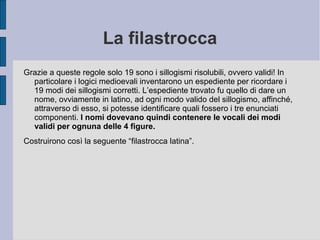 La filastrocca
Grazie a queste regole solo 19 sono i sillogismi risolubili, ovvero validi! In
particolare i logici medioevali inventarono un espediente per ricordare i
19 modi dei sillogismi corretti. L’espediente trovato fu quello di dare un
nome, ovviamente in latino, ad ogni modo valido del sillogismo, affinché,
attraverso di esso, si potesse identificare quali fossero i tre enunciati
componenti. I nomi dovevano quindi contenere le vocali dei modi
validi per ognuna delle 4 figure.
Costruirono così la seguente “filastrocca latina”.
 