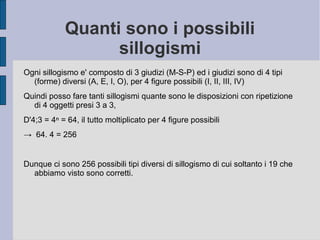 Quanti sono i possibili
sillogismi
Ogni sillogismo e' composto di 3 giudizi (M-S-P) ed i giudizi sono di 4 tipi
(forme) diversi (A, E, I, O), per 4 figure possibili (I, II, III, IV)
Quindi posso fare tanti sillogismi quante sono le disposizioni con ripetizione
di 4 oggetti presi 3 a 3,
D'4;3 = 4ⁿ = 64, il tutto moltiplicato per 4 figure possibili
→ 64. 4 = 256
Dunque ci sono 256 possibili tipi diversi di sillogismo di cui soltanto i 19 che
abbiamo visto sono corretti.
 