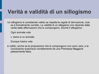 Verità e validità di un sillogismo
Un sillogismo è considerato valido se rispetta le regole di derivazione, cioè
se è formalmente corretto. La validità di un sillogismo non dipende dalla
verità delle affermazioni che lo compongono. Sicché il sillogismo:
Ogni animale vola
L 'asino è un animale
Dunque l'asino vola
è valido, anche se le proposizioni che lo compongono non sono vere, e la
conclusione scaturisce correttamente da una Premessa Maggiore
palesemente falsa.
 