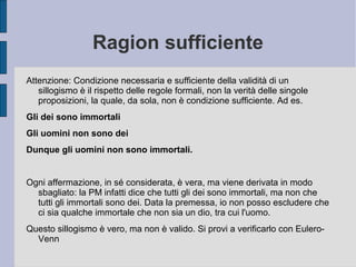 Ragion sufficiente
Attenzione: Condizione necessaria e sufficiente della validità di un
sillogismo è il rispetto delle regole formali, non la verità delle singole
proposizioni, la quale, da sola, non è condizione sufficiente. Ad es.
Gli dei sono immortali
Gli uomini non sono dei
Dunque gli uomini non sono immortali.
Ogni affermazione, in sé considerata, è vera, ma viene derivata in modo
sbagliato: la PM infatti dice che tutti gli dei sono immortali, ma non che
tutti gli immortali sono dei. Data la premessa, io non posso escludere che
ci sia qualche immortale che non sia un dio, tra cui l'uomo.
Questo sillogismo è vero, ma non è valido. Si provi a verificarlo con Eulero-
Venn
 