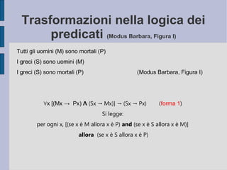 Trasformazioni nella logica dei
predicati (Modus Barbara, Figura I)
Tutti gli uomini (M) sono mortali (P)
I greci (S) sono uomini (M)
I greci (S) sono mortali (P) (Modus Barbara, Figura I)
∀x [(Mx → Px) Ʌ (Sx → Mx)] → (Sx → Px) (forma 1)
Si legge:
per ogni x, [(se x è M allora x è P) and (se x è S allora x è M)]
allora (se x è S allora x è P)
 