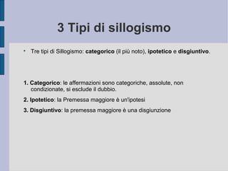 3 Tipi di sillogismo

Tre tipi di Sillogismo: categorico (il più noto), ipotetico e disgiuntivo.
1. Categorico: le affermazioni sono categoriche, assolute, non
condizionate, si esclude il dubbio.
2. Ipotetico: la Premessa maggiore è un'ipotesi
3. Disgiuntivo: la premessa maggiore è una disgiunzione
 