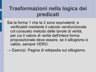 Trasformazioni nella logica dei
predicati
Sia la forma 1 che la 2 sono equivalenti, e
verificabili mediante il calcolo verofunzionale
col consueto metodo delle tavole di verità,
per cui il valore di verità dell'intera forma
proposizionale deve essere, se il sillogismo è
valido, sempre VERO.
→ Esercizi. Pagina di wikipedia sul sillogismo.
 