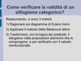 Come verificare la validità di un
sillogismo categorico?
Riassumendo, ci sono 3 metodi
1) Ragionare sul diagramma di Eulero-Venn
2) Applicare il metodo della filastrocca latina
3) Trasformare, con la logica dei predicati, il
sillogismo nelle proposizioni atomiche che lo
compongono, e poi verificarlo con il calcolo
verofunzionale.
 