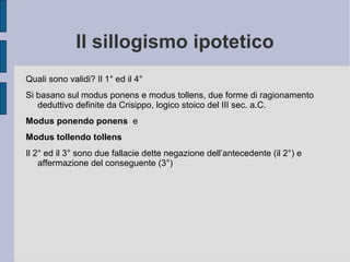 Il sillogismo ipotetico
Quali sono validi? Il 1° ed il 4°
Si basano sul modus ponens e modus tollens, due forme di ragionamento
deduttivo definite da Crisippo, logico stoico del III sec. a.C.
Modus ponendo ponens e
Modus tollendo tollens
Il 2° ed il 3° sono due fallacie dette negazione dell’antecedente (il 2°) e
affermazione del conseguente (3°)
 