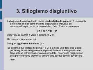 3. Sillogismo disgiuntivo
ll sillogismo disgiuntivo è una regola d'inferenza che ha come PM una
disgiunzione (inclusiva od esclusiva)dunque, se un termine è falso, l'altro
è sicuramente vero.
Esempio
Oggi vado a spasso o studio.(p V q)
Ma non studio.(¬q)
Dunque, oggi vado a spasso.(p )
 