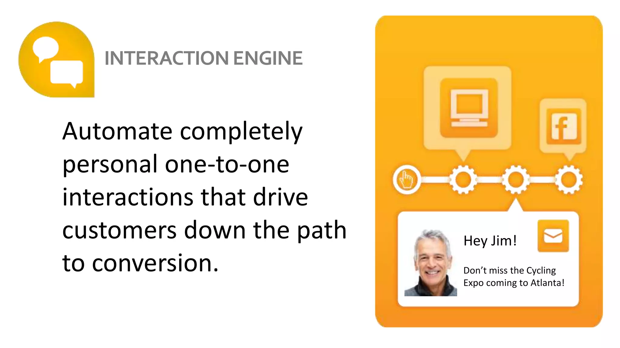 Automate completely
personal one-to-one
interactions that drive
customers down the path
to conversion.
Automates Interactions
Hey Jim!
Don’t miss the Cycling
Expo coming to Atlanta!
INTERACTIONENGINE
 