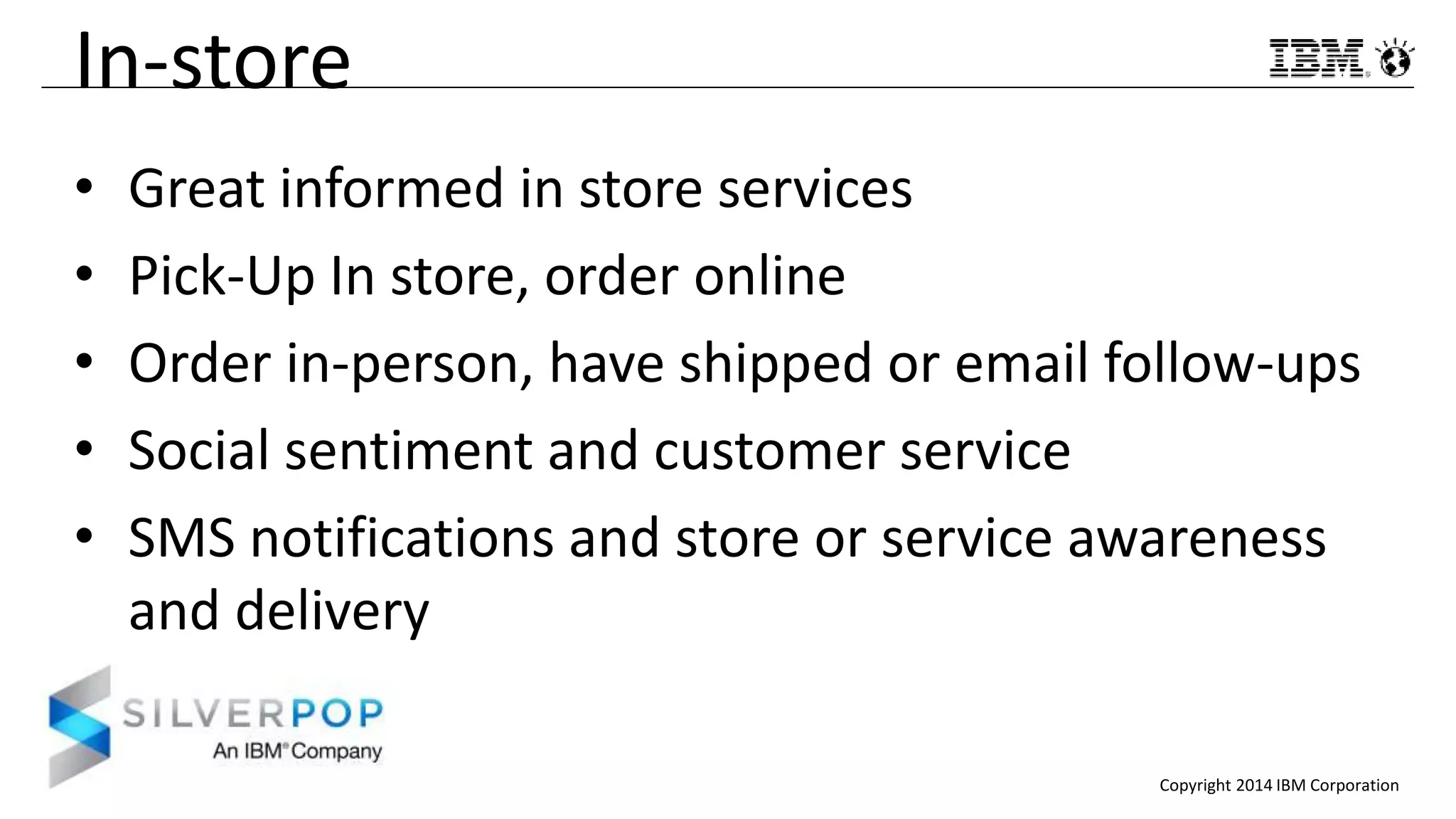 Copyright 2014 IBM Corporation
In-store
• Great informed in store services
• Pick-Up In store, order online
• Order in-person, have shipped or email follow-ups
• Social sentiment and customer service
• SMS notifications and store or service awareness
and delivery
 