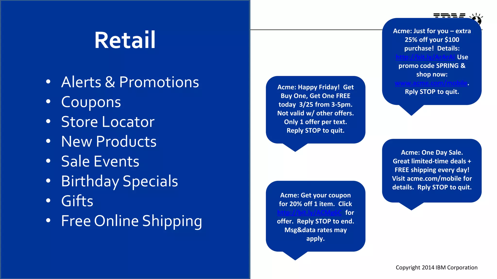 Copyright 2014 IBM Corporation
• Alerts & Promotions
• Coupons
• Store Locator
• New Products
• Sale Events
• Birthday Specials
• Gifts
• FreeOnline Shipping
Acme: Just for you – extra
25% off your $100
purchase! Details:
http://bit.ly/ArArAl Use
promo code SPRING &
shop now:
www.acme.com/mobile.
Rply STOP to quit.
Acme: Happy Friday! Get
Buy One, Get One FREE
today 3/25 from 3-5pm.
Not valid w/ other offers.
Only 1 offer per text.
Reply STOP to quit.
Acme: Get your coupon
for 20% off 1 item. Click
http://bit.ly/ACMg6C for
offer. Reply STOP to end.
Msg&data rates may
apply.
Acme: One Day Sale.
Great limited-time deals +
FREE shipping every day!
Visit acme.com/mobile for
details. Rply STOP to quit.
Retail
 