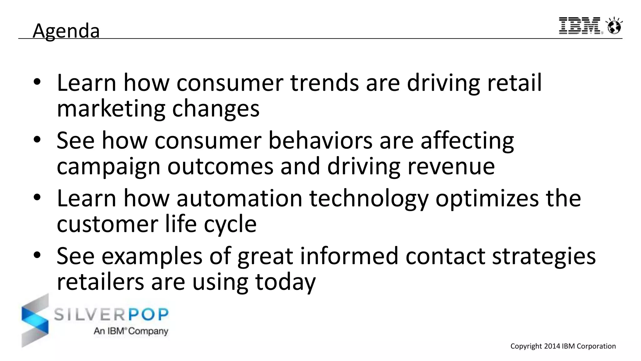 Copyright 2014 IBM Corporation
Agenda
• Learn how consumer trends are driving retail
marketing changes
• See how consumer behaviors are affecting
campaign outcomes and driving revenue
• Learn how automation technology optimizes the
customer life cycle
• See examples of great informed contact strategies
retailers are using today
 