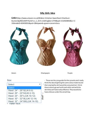 Silly Girls Idea
Link=https://www.amazon.co.uk/Blidece-Victorian-Sweetheart-Overbust-
Bustier/dp/B01J4API7G/ref=sr_1_31?s=clothing&ie=UTF8&qid=1510569850&sr=1-
31&nodeID=83450031&psd=1&keywords=green+corset+dress
Green Champayne Purple
- These are the size guidesforthe corsettsandI really
thinkthe ideaof gettingthe same colourmaterial and
thensewingthe skirtwouldbe verypractical.Ithink
these colours gowell witheachotherand withthe
skirttheywill lookreallyeffective.Theywouldalso
have a blouse underthe corsetttop.
 
