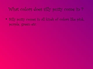 What colors does silly putty come in ?   Silly putty comes in all kinds of colors like pink, purple, green etc. 