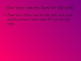 How many uses are there for silly putty There are a zillion uses for silly putty and Linda sunshine wrote a book called 101 uses for silly putty .  