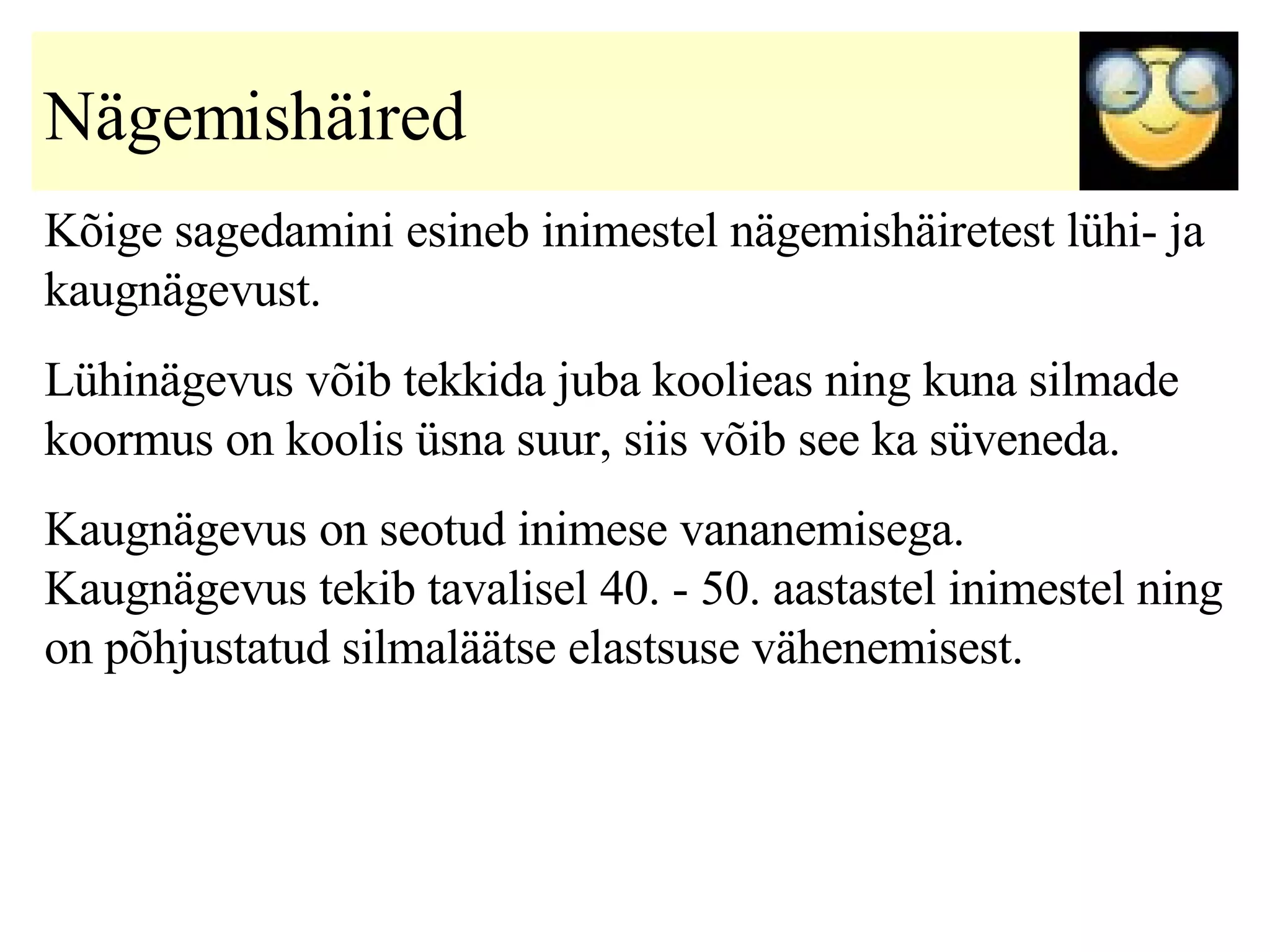 Nägemishäired   Kõige sagedamini esineb inimestel nägemishäiretest lühi- ja kaugnägevust.  Lühinägevus võib tekkida juba koolieas ning kuna silmade koormus on koolis üsna suur, siis võib see ka süveneda. Kaugnägevus on seotud inimese vananemisega. Kaugnägevus tekib tavalisel 40. - 50. aastastel inimestel ning on põhjustatud silmaläätse elastsuse vähenemisest.  