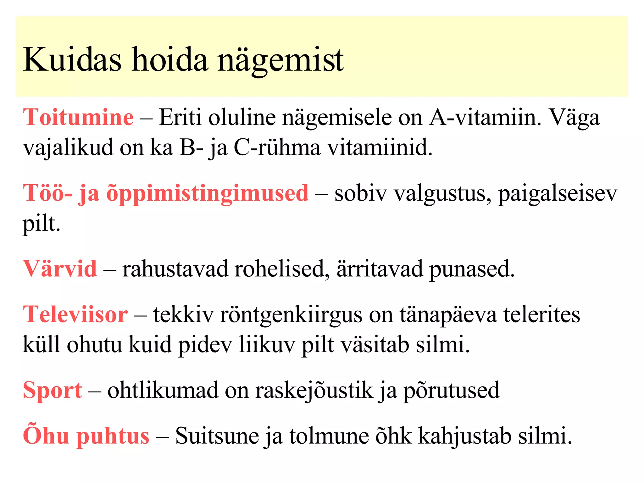 Kuidas hoida nägemist   Toitumine  –  Eriti oluline nägemisele on A-vitamiin.   Väga vajalikud on ka B- ja C-rühma vitamiinid. Töö- ja õppimistingimused  – sobiv valgustus, paigalseisev pilt. Värvid  – rahustavad rohelised, ärritavad punased. Televiisor  – tekkiv röntgenkiirgus on tänapäeva telerites küll ohutu kuid pidev liikuv pilt väsitab silmi. Sport  – ohtlikumad on raskejõustik ja põrutused Õhu puhtus  – Suitsune ja tolmune õhk kahjustab silmi. 