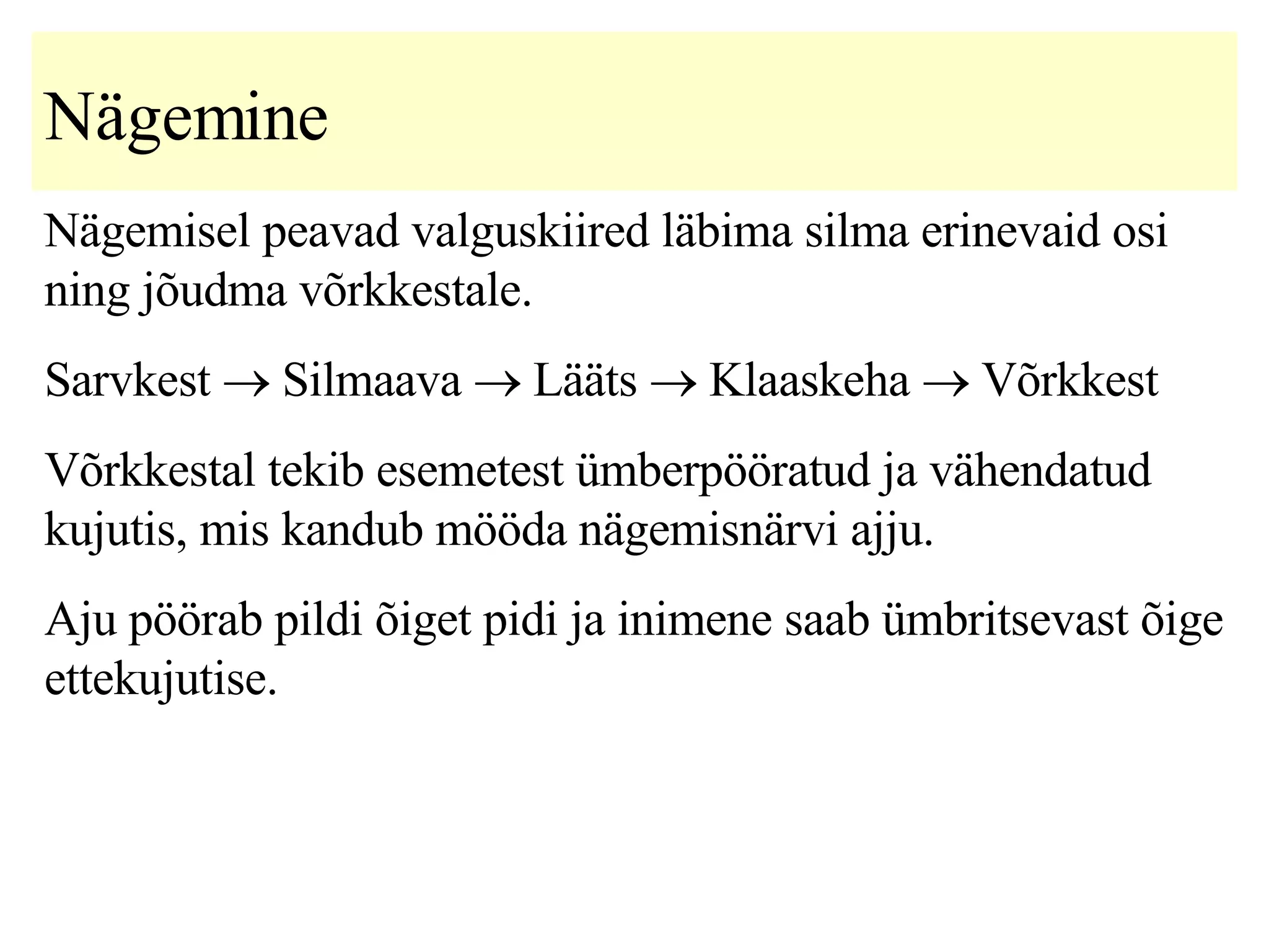 Nägemine Nägemisel peavad valguskiired läbima silma erinevaid osi ning jõudma võrkkestale.   Sarvkest    Silmaava    Lääts    Klaaskeha    Võrkkest V õrkkestal tekib esemetest ümberpööratud ja vähendatud kujuti s, mis kandub mööda nägemisnärvi ajju.  A ju  pöörab pildi  õiget pidi ja inimene saab ümbritsevast õige ettekujutise.   