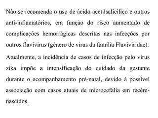 Não se recomenda o uso de ácido acetilsalicílico e outros
anti-inflamatórios, em função do risco aumentado de
complicações hemorrágicas descritas nas infecções por
outros flavivírus (gênero de vírus da família Flaviviridae).
Atualmente, a incidência de casos de infecção pelo vírus
zika impõe a intensificação do cuidado da gestante
durante o acompanhamento pré-natal, devido à possível
associação com casos atuais de microcefalia em recém-
nascidos.
 