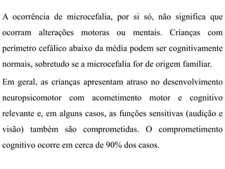 A ocorrência de microcefalia, por si só, não significa que
ocorram alterações motoras ou mentais. Crianças com
perímetro cefálico abaixo da média podem ser cognitivamente
normais, sobretudo se a microcefalia for de origem familiar.
Em geral, as crianças apresentam atraso no desenvolvimento
neuropsicomotor com acometimento motor e cognitivo
relevante e, em alguns casos, as funções sensitivas (audição e
visão) também são comprometidas. O comprometimento
cognitivo ocorre em cerca de 90% dos casos.
 