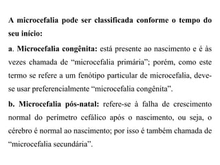 A microcefalia pode ser classificada conforme o tempo do
seu início:
a. Microcefalia congênita: está presente ao nascimento e é às
vezes chamada de “microcefalia primária”; porém, como este
termo se refere a um fenótipo particular de microcefalia, deve-
se usar preferencialmente “microcefalia congênita”.
b. Microcefalia pós-natal: refere-se à falha de crescimento
normal do perímetro cefálico após o nascimento, ou seja, o
cérebro é normal ao nascimento; por isso é também chamada de
“microcefalia secundária”.
 
