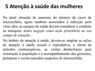 5 Atenção à saúde das mulheres
Na atual situação de aumento do número de casos de
microcefalia, agora também associados à infecção pelo
vírus zika, as equipes de saúde devem considerar o combate
ao mosquito Aedes aegypti como ação prioritária no seu
campo de atuação.
No âmbito da atenção à saúde, devem-se ampliar as ações
de atenção à saúde sexual e reprodutiva, a oferta de
métodos contraceptivos, as visitas domiciliares para
orientação à população e o acompanhamento das gestantes,
puérperas e recém-nascidos suspeitos de microcefalia.
 