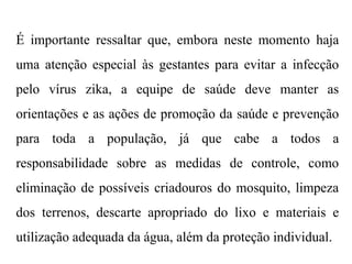 É importante ressaltar que, embora neste momento haja
uma atenção especial às gestantes para evitar a infecção
pelo vírus zika, a equipe de saúde deve manter as
orientações e as ações de promoção da saúde e prevenção
para toda a população, já que cabe a todos a
responsabilidade sobre as medidas de controle, como
eliminação de possíveis criadouros do mosquito, limpeza
dos terrenos, descarte apropriado do lixo e materiais e
utilização adequada da água, além da proteção individual.
 