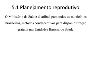 5.1 Planejamento reprodutivo
O Ministério da Saúde distribui, para todos os municípios
brasileiros, métodos contraceptivos para disponibilização
gratuita nas Unidades Básicas de Saúde.
 