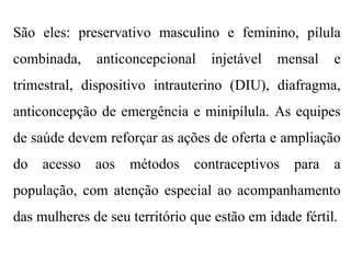 São eles: preservativo masculino e feminino, pílula
combinada, anticoncepcional injetável mensal e
trimestral, dispositivo intrauterino (DIU), diafragma,
anticoncepção de emergência e minipílula. As equipes
de saúde devem reforçar as ações de oferta e ampliação
do acesso aos métodos contraceptivos para a
população, com atenção especial ao acompanhamento
das mulheres de seu território que estão em idade fértil.
 