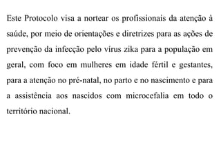 Este Protocolo visa a nortear os profissionais da atenção à
saúde, por meio de orientações e diretrizes para as ações de
prevenção da infecção pelo vírus zika para a população em
geral, com foco em mulheres em idade fértil e gestantes,
para a atenção no pré-natal, no parto e no nascimento e para
a assistência aos nascidos com microcefalia em todo o
território nacional.
 