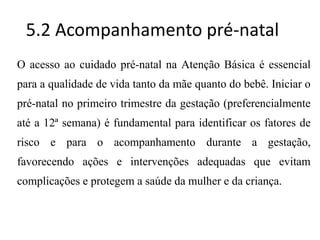 5.2 Acompanhamento pré-natal
O acesso ao cuidado pré-natal na Atenção Básica é essencial
para a qualidade de vida tanto da mãe quanto do bebê. Iniciar o
pré-natal no primeiro trimestre da gestação (preferencialmente
até a 12ª semana) é fundamental para identificar os fatores de
risco e para o acompanhamento durante a gestação,
favorecendo ações e intervenções adequadas que evitam
complicações e protegem a saúde da mulher e da criança.
 