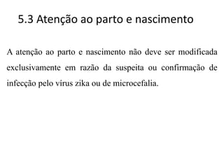 5.3 Atenção ao parto e nascimento
A atenção ao parto e nascimento não deve ser modificada
exclusivamente em razão da suspeita ou confirmação de
infecção pelo vírus zika ou de microcefalia.
 