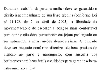 Durante o trabalho de parto, a mulher deve ter garantido o
direito a acompanhante de sua livre escolha (conforme Lei
nº 11.108, de 7 de abril de 2005), a liberdade de
movimentação e de escolher a posição mais confortável
para parir e não deve permanecer em jejum prolongado ou
ser submetida a intervenções desnecessárias. O cuidado
deve ser prestado conforme diretrizes de boas práticas de
atenção ao parto e nascimento, com ausculta dos
batimentos cardíacos fetais e cuidados para garantir o bem-
estar materno e fetal.
 