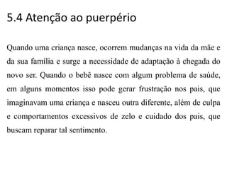 5.4 Atenção ao puerpério
Quando uma criança nasce, ocorrem mudanças na vida da mãe e
da sua família e surge a necessidade de adaptação à chegada do
novo ser. Quando o bebê nasce com algum problema de saúde,
em alguns momentos isso pode gerar frustração nos pais, que
imaginavam uma criança e nasceu outra diferente, além de culpa
e comportamentos excessivos de zelo e cuidado dos pais, que
buscam reparar tal sentimento.
 