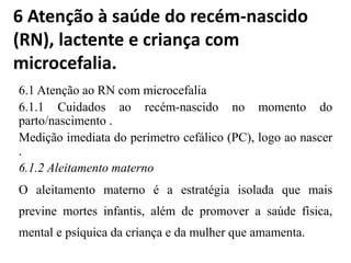 6 Atenção à saúde do recém-nascido
(RN), lactente e criança com
microcefalia.
6.1 Atenção ao RN com microcefalia
6.1.1 Cuidados ao recém-nascido no momento do
parto/nascimento .
Medição imediata do perímetro cefálico (PC), logo ao nascer
.
6.1.2 Aleitamento materno
O aleitamento materno é a estratégia isolada que mais
previne mortes infantis, além de promover a saúde física,
mental e psíquica da criança e da mulher que amamenta.
 