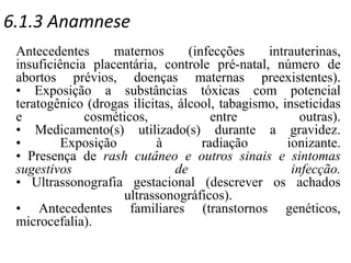 6.1.3 Anamnese
Antecedentes maternos (infecções intrauterinas,
insuficiência placentária, controle pré-natal, número de
abortos prévios, doenças maternas preexistentes).
• Exposição a substâncias tóxicas com potencial
teratogênico (drogas ilícitas, álcool, tabagismo, inseticidas
e cosméticos, entre outras).
• Medicamento(s) utilizado(s) durante a gravidez.
• Exposição à radiação ionizante.
• Presença de rash cutâneo e outros sinais e sintomas
sugestivos de infecção.
• Ultrassonografia gestacional (descrever os achados
ultrassonográficos).
• Antecedentes familiares (transtornos genéticos,
microcefalia).
 