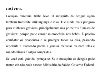 GRÁVIDA
Locução feminina. trilha leve. O mosquito da dengue agora
também transmite chikungunya e zika. E é ainda mais perigoso
para mulheres grávidas, principalmente nos primeiros 3 meses de
gravidez, porque pode causar microcefalia nos bebês. É preciso
combater os criadouros e se proteger todos os dias, passando
repelente e mantendo portas e janelas fechadas ou com telas e
usando blusas e calças compridas.
Se você está grávida, proteja-se. Se o mosquito da dengue pode
matar, ele não pode nascer. Ministério da Saúde. Governo Federal.
 