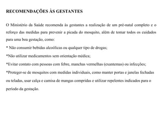 RECOMENDAÇÕES ÀS GESTANTES
O Ministério da Saúde recomenda às gestantes a realização de um pré-natal completo e o
reforço das medidas para prevenir a picada do mosquito, além de tomar todos os cuidados
para uma boa gestação, como:
* Não consumir bebidas alcoólicas ou qualquer tipo de drogas;
*Não utilizar medicamentos sem orientação médica;
*Evitar contato com pessoas com febre, manchas vermelhas (exantemas) ou infecções;
*Proteger-se de mosquitos com medidas individuais, como manter portas e janelas fechadas
ou teladas, usar calça e camisa de mangas compridas e utilizar repelentes indicados para o
período da gestação.
 