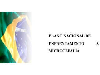 PLANO NACIONAL DE
ENFRENTAMENTO À
MICROCEFALIA
 