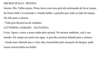 MICROCEFALIA - ROTINA
Interna. Dia. Trilha neutra. Filme inicia com uma grávida terminando de lavar roupas
do futuro bebê e esvaziando e virando baldes e garrafas que estão ao lado do tanque.
Ela fala para a câmera:
- Toda grávida precisa de cuidados.
LETTERING: SÁBADO – DA FAXINA
Corta. Agora, vemos a moça andar pelo quintal. No mesmo ambiente, está o seu
marido. Ele tampa um tonel com água. A grávida continua falando para a câmera:
- Ainda mais sabendo que o vírus zika, transmitido pelo mosquito da dengue, pode
causar microcefalia nos bebês.
 